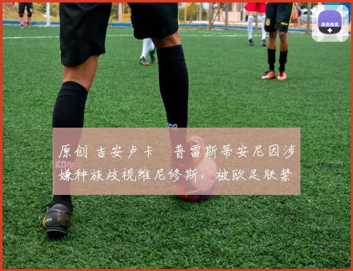 原创 吉安卢卡・普雷斯蒂安尼因涉嫌种族歧视维尼修斯，被欧足联禁赛