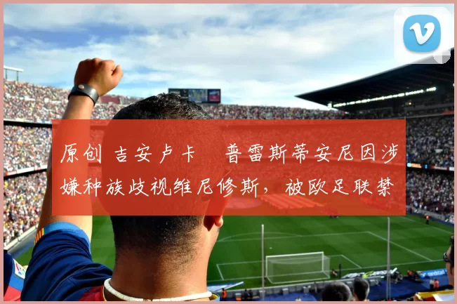 原创 吉安卢卡・普雷斯蒂安尼因涉嫌种族歧视维尼修斯，被欧足联禁赛