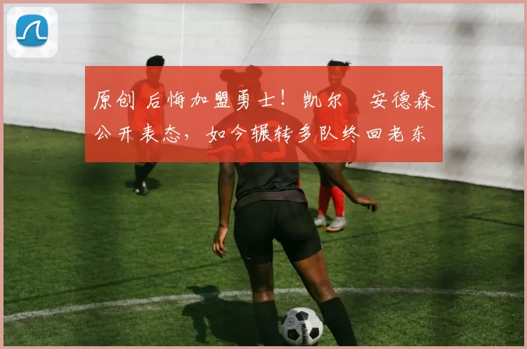 原创 后悔加盟勇士!凯尔・安德森公开表态,如今辗转多队终回老东家