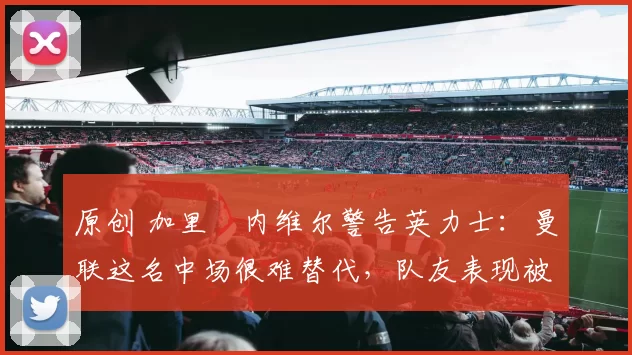 原创 加里・内维尔警告英力士:曼联这名中场很难替代,队友表现被赞 “离谱”