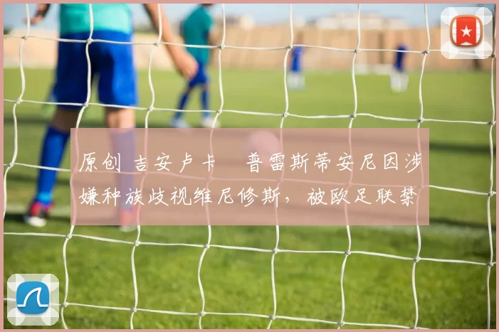 原创 吉安卢卡・普雷斯蒂安尼因涉嫌种族歧视维尼修斯，被欧足联禁赛