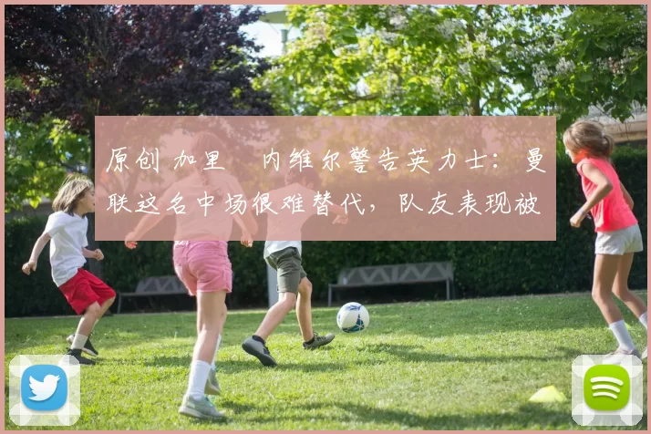 原创 加里・内维尔警告英力士:曼联这名中场很难替代,队友表现被赞 “离谱”