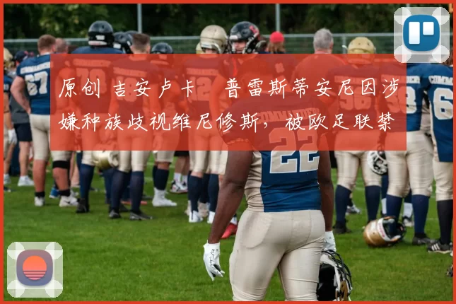 原创 吉安卢卡・普雷斯蒂安尼因涉嫌种族歧视维尼修斯，被欧足联禁赛