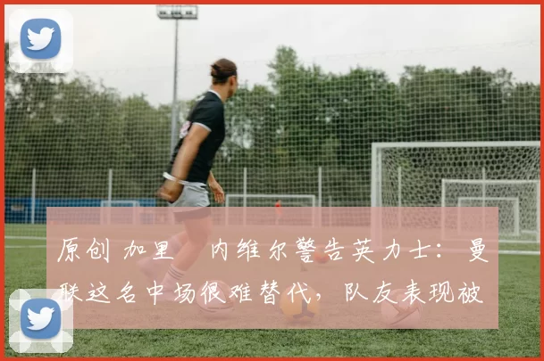 原创 加里・内维尔警告英力士:曼联这名中场很难替代,队友表现被赞 “离谱”