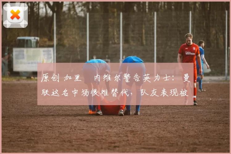 原创 加里・内维尔警告英力士：曼联这名中场很难替代，队友表现被赞 “离谱”