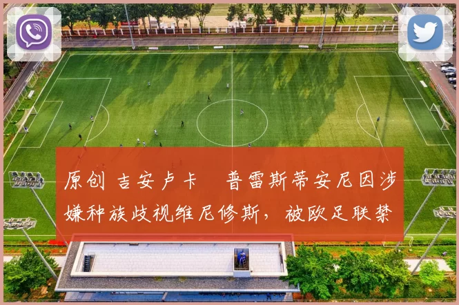 原创 吉安卢卡・普雷斯蒂安尼因涉嫌种族歧视维尼修斯，被欧足联禁赛