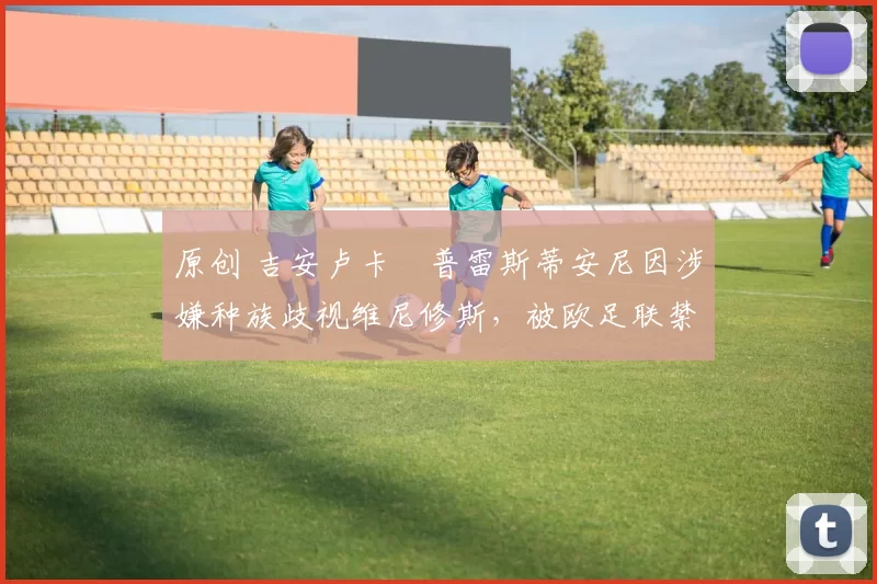 原创 吉安卢卡・普雷斯蒂安尼因涉嫌种族歧视维尼修斯,被欧足联禁赛