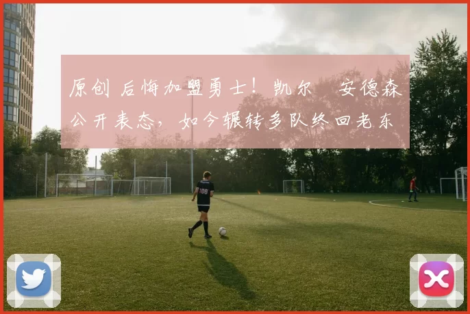 原创 后悔加盟勇士！凯尔・安德森公开表态，如今辗转多队终回老东家