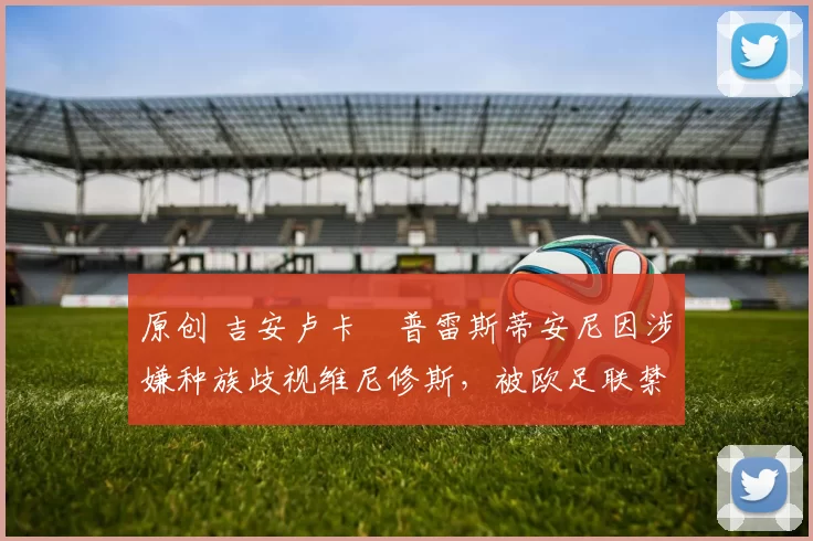 原创 吉安卢卡・普雷斯蒂安尼因涉嫌种族歧视维尼修斯，被欧足联禁赛