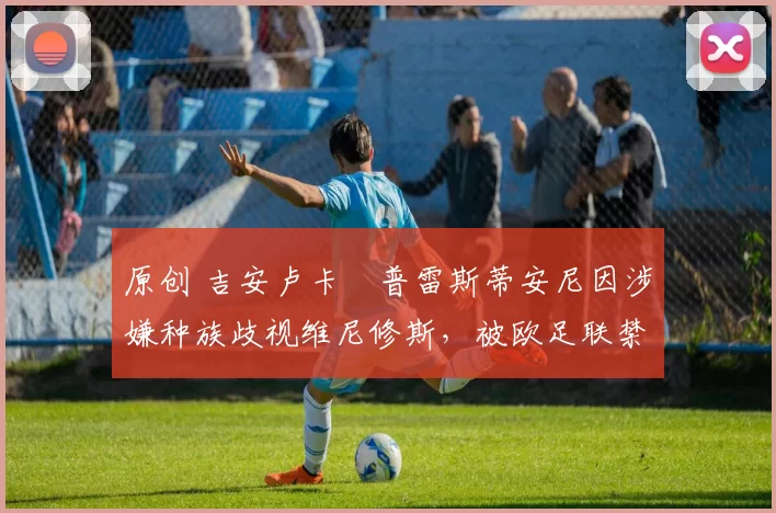 原创 吉安卢卡・普雷斯蒂安尼因涉嫌种族歧视维尼修斯,被欧足联禁赛