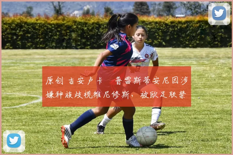 原创 吉安卢卡・普雷斯蒂安尼因涉嫌种族歧视维尼修斯，被欧足联禁赛