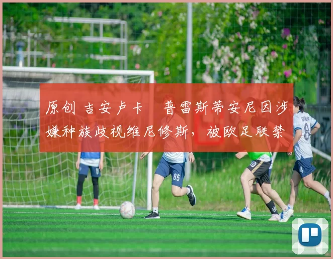 原创 吉安卢卡・普雷斯蒂安尼因涉嫌种族歧视维尼修斯,被欧足联禁赛