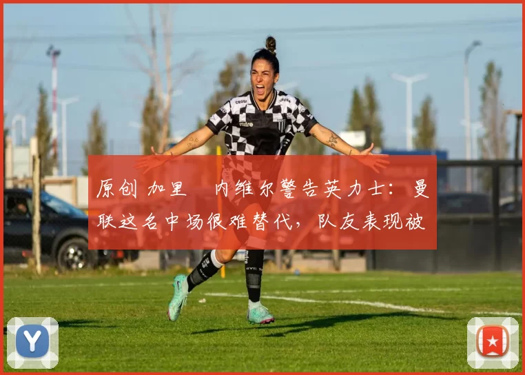 原创 加里・内维尔警告英力士：曼联这名中场很难替代，队友表现被赞 “离谱”