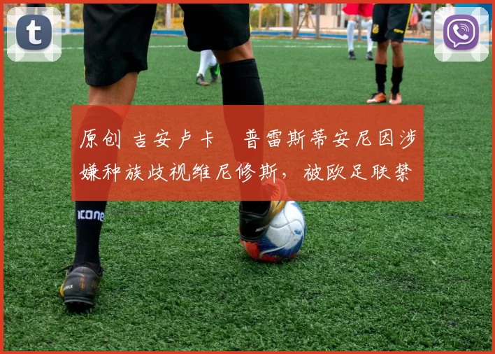 原创 吉安卢卡・普雷斯蒂安尼因涉嫌种族歧视维尼修斯，被欧足联禁赛