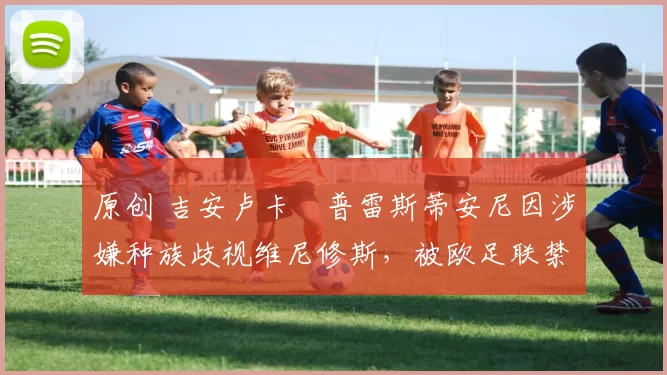 原创 吉安卢卡・普雷斯蒂安尼因涉嫌种族歧视维尼修斯,被欧足联禁赛