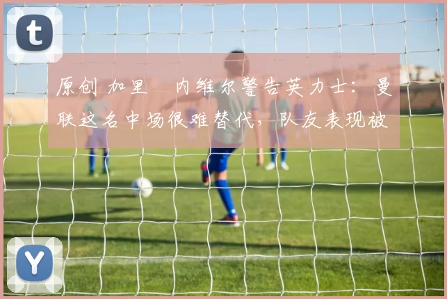 原创 加里・内维尔警告英力士：曼联这名中场很难替代，队友表现被赞 “离谱”