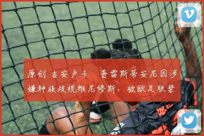 原创 吉安卢卡・普雷斯蒂安尼因涉嫌种族歧视维尼修斯,被欧足联禁赛