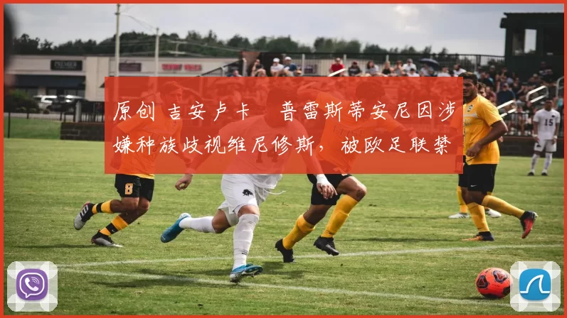 原创 吉安卢卡・普雷斯蒂安尼因涉嫌种族歧视维尼修斯，被欧足联禁赛