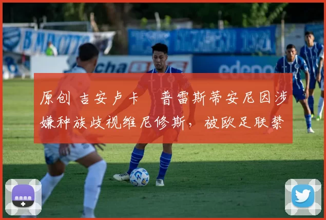 原创 吉安卢卡・普雷斯蒂安尼因涉嫌种族歧视维尼修斯，被欧足联禁赛