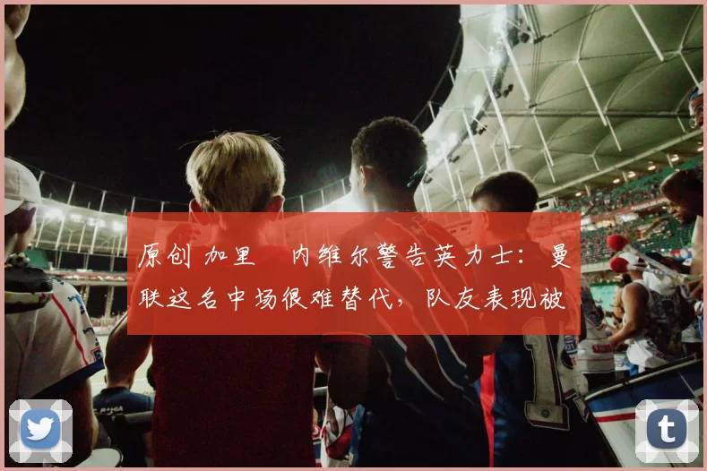 原创 加里・内维尔警告英力士：曼联这名中场很难替代，队友表现被赞 “离谱”