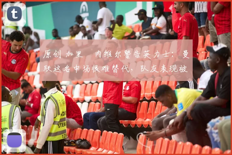 原创 加里・内维尔警告英力士：曼联这名中场很难替代，队友表现被赞 “离谱”
