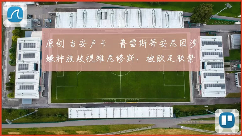 原创 吉安卢卡・普雷斯蒂安尼因涉嫌种族歧视维尼修斯，被欧足联禁赛