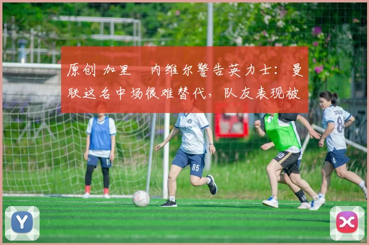 原创 加里・内维尔警告英力士：曼联这名中场很难替代，队友表现被赞 “离谱”