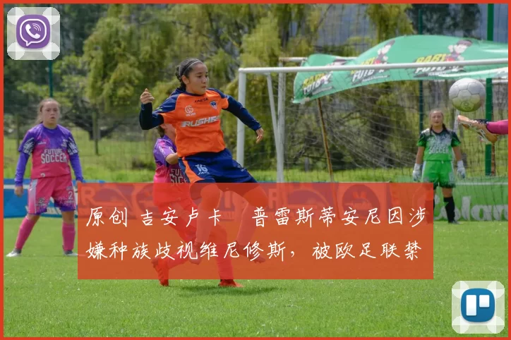 原创 吉安卢卡・普雷斯蒂安尼因涉嫌种族歧视维尼修斯，被欧足联禁赛