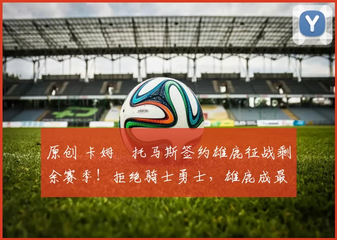 原创 卡姆・托马斯签约雄鹿征战剩余赛季！拒绝骑士勇士，雄鹿成最优选