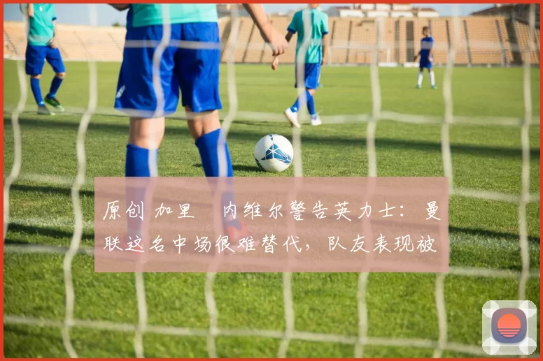 原创 加里・内维尔警告英力士：曼联这名中场很难替代，队友表现被赞 “离谱”