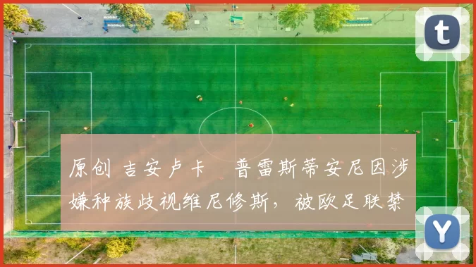 原创 吉安卢卡・普雷斯蒂安尼因涉嫌种族歧视维尼修斯，被欧足联禁赛