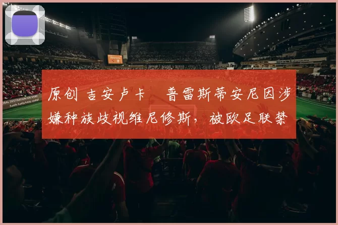 原创 吉安卢卡・普雷斯蒂安尼因涉嫌种族歧视维尼修斯，被欧足联禁赛