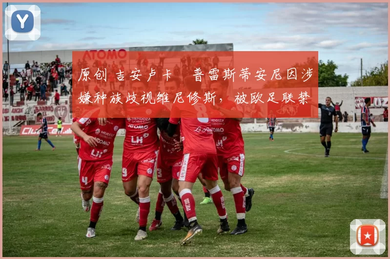 原创 吉安卢卡・普雷斯蒂安尼因涉嫌种族歧视维尼修斯，被欧足联禁赛