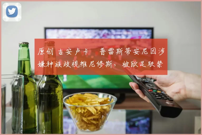 原创 吉安卢卡・普雷斯蒂安尼因涉嫌种族歧视维尼修斯，被欧足联禁赛