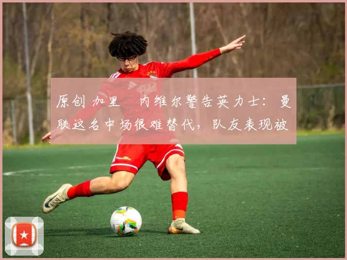 原创 加里・内维尔警告英力士：曼联这名中场很难替代，队友表现被赞 “离谱”