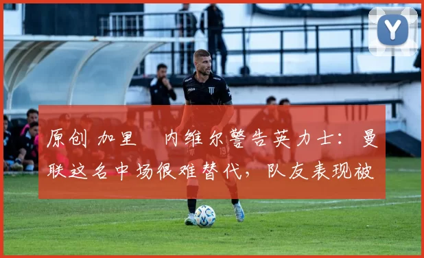原创 加里・内维尔警告英力士：曼联这名中场很难替代，队友表现被赞 “离谱”