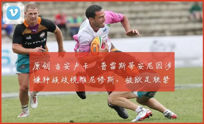 原创 吉安卢卡・普雷斯蒂安尼因涉嫌种族歧视维尼修斯，被欧足联禁赛
