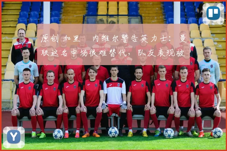 原创 加里・内维尔警告英力士：曼联这名中场很难替代，队友表现被赞 “离谱”