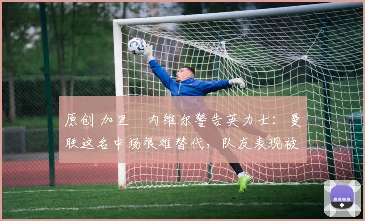 原创 加里・内维尔警告英力士:曼联这名中场很难替代,队友表现被赞 “离谱”