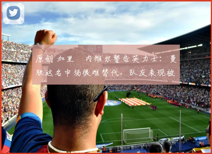 原创 加里・内维尔警告英力士：曼联这名中场很难替代，队友表现被赞 “离谱”