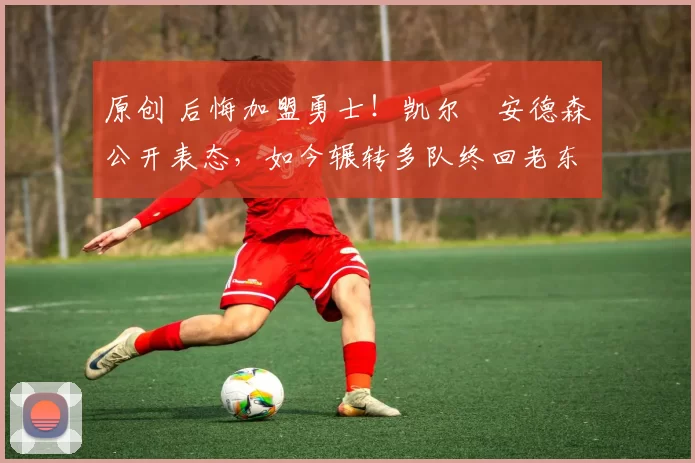 原创 后悔加盟勇士！凯尔・安德森公开表态，如今辗转多队终回老东家