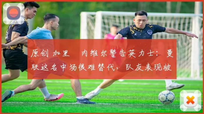 原创 加里・内维尔警告英力士:曼联这名中场很难替代,队友表现被赞 “离谱”