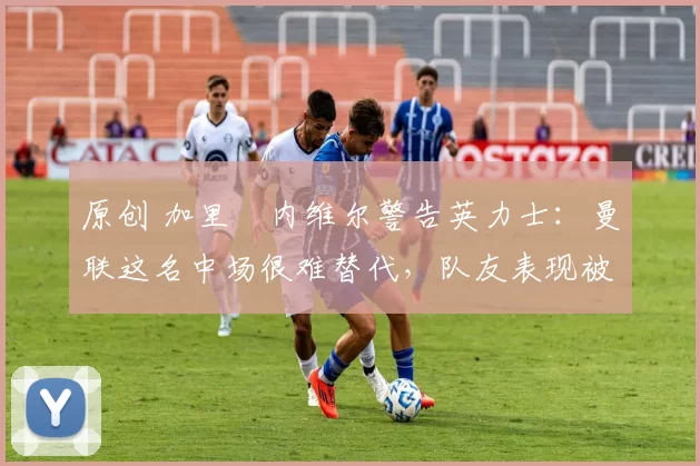 原创 加里・内维尔警告英力士：曼联这名中场很难替代，队友表现被赞 “离谱”