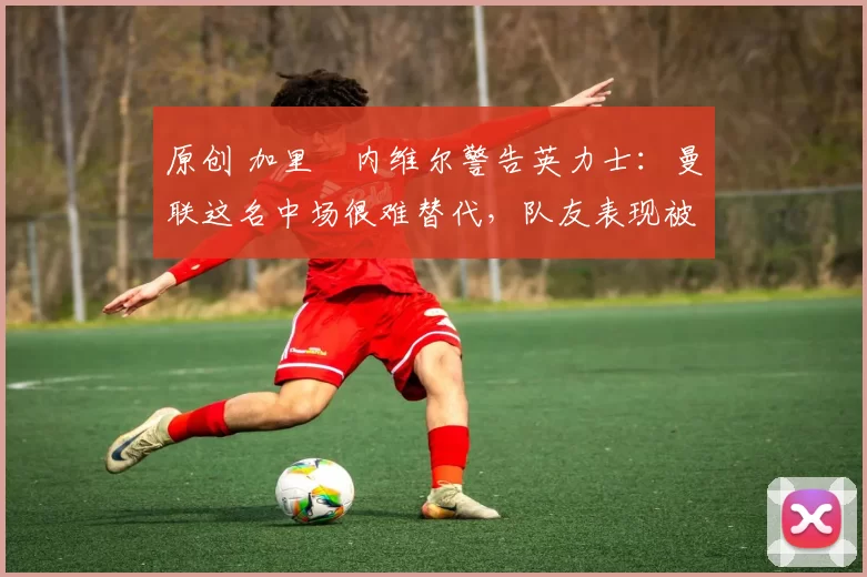 原创 加里・内维尔警告英力士：曼联这名中场很难替代，队友表现被赞 “离谱”
