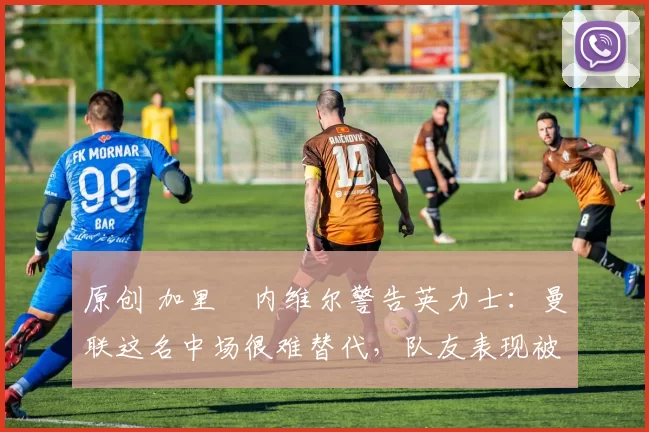 原创 加里・内维尔警告英力士：曼联这名中场很难替代，队友表现被赞 “离谱”