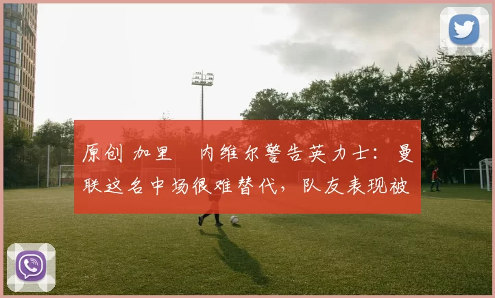 原创 加里・内维尔警告英力士：曼联这名中场很难替代，队友表现被赞 “离谱”