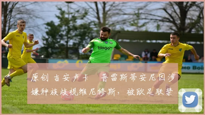 原创 吉安卢卡・普雷斯蒂安尼因涉嫌种族歧视维尼修斯，被欧足联禁赛