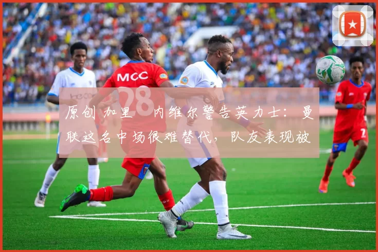 原创 加里・内维尔警告英力士：曼联这名中场很难替代，队友表现被赞 “离谱”