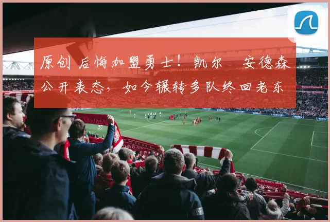 原创 后悔加盟勇士!凯尔・安德森公开表态,如今辗转多队终回老东家