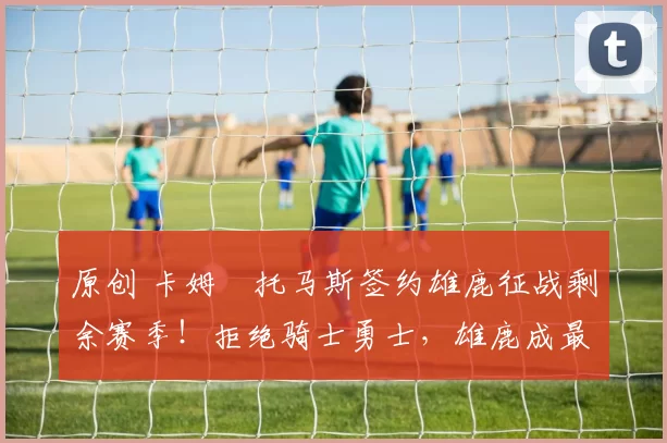 原创 卡姆・托马斯签约雄鹿征战剩余赛季!拒绝骑士勇士,雄鹿成最优选